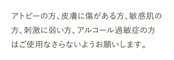 アトピーの方、皮膚に傷がある方、敏感肌の方、刺激に弱い方、アルコール過敏症の方はご使用なさらないようお願いします。